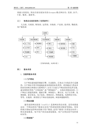 做电商，上派代 www.paidai.com                  第一章 电商基础


   到最大的优化。国内目前比较知名的 Groupon 模式网站有：美团、拉手、
   F 团、糯米、满座等。


   三）     电商企业组织架构（仅供参考）
     人力部、行政部、财务部、运营部、市场部、产品部、技术部、物流部、
   客户服务部




                         （管理架构图，仅供参考）


   四）     基本术语

      1．互联网基本术语

          1）门户网站
        门户网站最初提供搜索引擎、目录服务，后来由于市场竞争日益激
      烈，门户网站不得不快速地拓展各种新的业务类型，希望通过门类众多
      的业务来吸引和留住互联网用户，以至于目前门户网站的业务包罗万象，
      成为网络世界的“百货商场”或“网络超市”。 从现在的情况来看，门
      户网站主要提供新闻、搜索引擎、网络接入、聊天室、电子公告牌、免
      费邮箱、影音资讯、电子商务、网络社区、网络游戏、免费网页空间，
      等等。在我国，典型的门户网站有新浪网、网易和搜狐网等。
          2）网站流量
        通常说的网站流量（traffic）是指网站的访问量，是用来描述
      访问一个网站的用户数量以及用户所浏览的网页数量等指标，常用
      的统计指标包括网站的独立用户数量、   总用户数量（含重复访问者）、
      网页浏览数量、每个用户的页面浏览数量、用户在网站的平均停留
      时间等。
          3）网络推广

                                              11
 