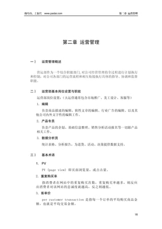 做电商，上派代 www.paidai.com                  第二章 运营管理




                         第二章 运营管理


   一）     运营管理概述


     营运部作为一个综合职能部门,对公司经营管理的全过程进行计划执行
   和控制，对公司各部门的运营流程和相互衔接执行具体的指导、协调和监督
   职能。


   二）     运营部基本岗位设置与职能
        运营部岗位设置：（大运营通常包含市场推广、美工设计、客服等）
       1．编辑
        负责商品描述的编辑、软性文章的编辑、行业广告的编辑、以及其
      他公司内外文字性的编辑工作。
       2．产品专员
        负责产品的企划、基础信息整理、销售分析活动报名等一切跟产品
       相关工作。
        3．数据分析员
          统计表格、分析报告，为进货、活动、决策提供数据支持。


   三）     基本术语

      1． PV
          PV (page view) 即页面浏览量，或点击量。
      2．重复购买率
        指消费者在网站中的重复购买次数，重复购买 率越多，则反应
      出消费者对该网站的忠诚度就越高，反之则越低。
      3．客单价
        per customer transaction 是指每一个订单的平均购买商品金
      额，也就是平均交易金额。


                                              16
 
