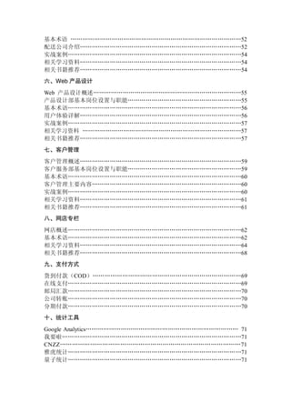 基本术语 ……………………………………………………………………………52
配送公司介绍………………………………………………………………………52
实战案例……………………………………………………………………………54
相关学习资料………………………………………………………………………54
相关书籍推荐………………………………………………………………………54
六、Web 产品设计
Web 产品设计概述…………………………………………………………………55
产品设计部基本岗位设置与职能…………………………………………………55
基本术语……………………………………………………………………………56
用户体验详解………………………………………………………………………56
实战案例……………………………………………………………………………57
相关学习资料 ………………………………………………………………………57
相关书籍推荐………………………………………………………………………57
七、客户管理
客户管理概述………………………………………………………………………59
客户服务部基本岗位设置与职能…………………………………………………59
基本术语……………………………………………………………………………60
客户管理主要内容…………………………………………………………………60
实战案例……………………………………………………………………………60
相关学习资料………………………………………………………………………61
相关书籍推荐………………………………………………………………………61
八、网店专栏
网店概述……………………………………………………………………………62
基本术语……………………………………………………………………………62
相关学习资料………………………………………………………………………64
相关书籍推荐………………………………………………………………………68
九、支付方式
货到付款（COD）…………………………………………………………………69
在线支付……………………………………………………………………………69
邮局汇款……………………………………………………………………………70
公司转账……………………………………………………………………………70
分期付款……………………………………………………………………………70
十、统计工具
Google Analytics…………………………………………………………………… 71
我要啦………………………………………………………………………………71
CNZZ………………………………………………………………………………71
雅虎统计……………………………………………………………………………71
量子统计……………………………………………………………………………71
 