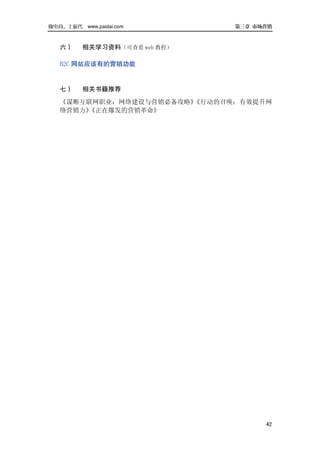 做电商，上派代 www.paidai.com        第三章 市场营销



   六）    相关学习资料（可查看 web 教程）

   B2C 网站应该有的营销功能


   七）    相关书籍推荐
   《谋断互联网职业：网络建设与营销必备攻略》《行动的召唤：有效提升网
   络营销力》《正在爆发的营销革命》




                                    42
 