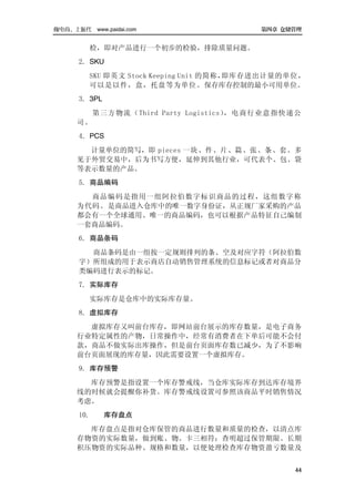 做电商，上派代 www.paidai.com                    第四章 仓储管理


         检，即对产品进行一个初步的检验，排除质量问题。
      2．SKU
         SKU 即英文 Stock Keeping Unit 的简称，即库存进出计量的单位，
         可以是以件，盒，托盘等为单位。保存库存控制的最小可用单位。
      3．3PL
           第三方物流（Third Party Logistics），电商行业意指快递公
      司。
      4．PCS
        计量单位的简写，即 pieces 一块、件、片、篇、张、条、套。多
      见于外贸交易中，后为书写方便，延伸到其他行业，可代表个、包、袋
      等表示数量的产品。
      5．商品编码
        商品编码是指用一组阿拉伯数字标识商品的过程，这组数字称
      为代码。是商品进入仓库中的唯一数字身份证，从正规厂家采购的产品
      都会有一个全球通用、唯一的商品编码，也可以根据产品特征自己编制
      一套商品编码。
      6．商品条码
        商品条码是由一组按一定规则排列的条、空及对应字符（阿拉伯数
      字）所组成的用于表示商店自动销售管理系统的信息标记或者对商品分
      类编码进行表示的标记。
      7．实际库存
         实际库存是仓库中的实际库存量。
      8．虚拟库存
        虚拟库存又叫前台库存，即网站前台展示的库存数量，是电子商务
      行业特定属性的产物，日常操作中，经常有消费者在下单后可能不会付
      款，商品不做实际出库操作，但是前台页面库存数已减少，为了不影响
      前台页面展现的库存量，因此需要设置一个虚拟库存。
      9．库存预警
        库存预警是指设置一个库存警戒线，当仓库实际库存到达库存境界
      线的时候就会提醒你补货。库存警戒线设置可参照该商品平时销售情况
      考虑。
      10．     库存盘点
        库存盘点是指对仓库保管的商品进行数量和质量的检查，以清点库
      存物资的实际数量，做到账、物、卡三相符；查明超过保管期限、长期
      积压物资的实际品种、规格和数量，以便处理检查库存物资盈亏数量及


                                                 44
 
