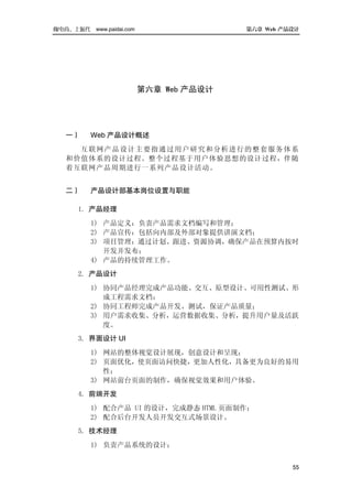 做电商，上派代   www.paidai.com                  第六章 Web 产品设计




                           第六章 Web 产品设计




  一）      Web 产品设计概述
    互联网产品设计主要 指 通过用户研究和分析进行的整套服务体 系
  和价值体系的设计过程。整个过程基于用户体验思想的设计过程，伴随
  着互联网产品周期进行一系列产品设计活动。


  二）   产品设计部基本岗位设置与职能

    1. 产品经理
       1) 产品定义：负责产品需求文档编写和管理；
       2) 产品宣传：包括向内部及外部对象提供讲演文档；
       3) 项目管理：通过计划、跟进、资源协调，确保产品在预算内按时
          开发并发布；
       4) 产品的持续管理工作。
    2. 产品设计
       1) 协同产品经理完成产品功能、交互、原型设计、可用性测试、形
          成工程需求文档；
       2) 协同工程师完成产品开发、测试，保证产品质量；
       3) 用户需求收集、分析，运营数据收集、分析，提升用户量及活跃
          度。
    3. 界面设计 UI
       1) 网站的整体视觉设计展现，创意设计和呈现；
       2) 页面优化，使页面访问快捷，更加人性化，具备更为良好的易用
          性；
       3) 网站前台页面的制作，确保视觉效果和用户体验。
    4. 前端开发
       1) 配合产品 UI 的设计，完成静态 HTML 页面制作；
       2) 配合后台开发人员开发交互式场景设计。
    5. 技术经理
       1) 负责产品系统的设计；


                                                    55
 