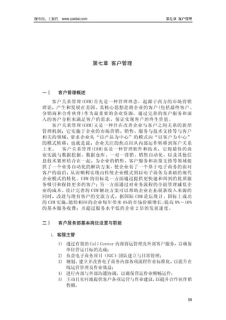做电商，上派代 www.paidai.com                 第七章 客户管理




                         第七章 客户管理




   一）    客户管理概述
       客户关系管理(CRM)首先是一种管理理念，起源于西方的市场营销
   理论，产生和发展在美国。其核心思想是将企业的客户(包括最终客户、
   分销商和合作伙伴)作为最重要的企业资源，通过完善的客户服务和深
   入的客户分析来满足客户的需求，保证实现客户的终生价值。
       客户关系管理(CRM)又是一种旨在改善企业与客户之间关系的新型
   管理机制，它实施于企业的市场营销、销售、服务与技术支持等与客户
   相关的领域，要求企业从“以产品为中心”的模式向“以客户为中心”
   的模式转移，也就是说，企业关注的焦点应从内部运作转移到客户关系
   上来。 客户关系管理(CRM)也是一种管理软件和技术，它将最佳的商
   业实践与数据挖掘、数据仓库、一对一营销、销售自动化，以及其他信
   息技术紧密结合在一起，为企业的销售、客户服务和决策支持等领域提
   供了一个业务自动化的解决方案，使企业有了一个基于电子商务的面对
   客户的前沿，从而顺利实现由传统企业模式到以电子商务为基础的现代
   企业模式的转化。CRM 的目标是一方面通过提供更快速和周到的优质服
   务吸引和保持更多的客户；另一方面通过对业务流程的全面管理减低企
   业的成本。设计完善的 CRM 解决方案可以帮助企业在拓展新收入来源的
   同时，改进与现有客户的交流方式。据国际 CRM 论坛统计，国际上成功
   的 CRM 实施，能给相应的企业每年带来 6%的市场份额增长;提高 9%～10%
   的基本服务收费；并超过服务水平低的企业 2 倍的发展速度。


   二）    客户服务部基本岗位设置与职能

      1. 客服主管
         1) 透过有效的 Call Center 内部营运管理及外部客户服务，以确保
            单位营运目标的达成；
         2) 负责电子商务项目（B2C）团队建立与日常管理；
         3) 规划、建立并改善电子商务内部各项流程作业标准化，以提升在
            线运营管理及作业效益；
         4) 进行内部与外部沟通协调，以确保营运作业顺畅运作；
         5) 主动且实时地提供客户各项运营与作业建议，       以提升合作伙伴销
            售额。


                                             59
 