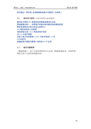 做电商，上派代 www.paidai.com            第七章 客户管理


   读书笔记：第五章 会员数据库的建立与管理（大结局）


   六）    相关学习资料（具体内容查看 web 版教程）

   国内电子商务 B2C 商城的会员等级政策对比分析
   营销数据分析一：利用客户价值分析判断会员政策的效果
   顾客会员体系只有打折这么简单么？
   B2C 网站会员的二次营销
   淘宝经验之谈（八）淘宝老客户回访
   论 C2C 之客户管理
   汉普《客户关系管理（CRM）与电子商务》44 页
   CRM 白皮书
   卓越的客户服务与管理—资料包(26 个文件)


   七）    相关书籍推荐
   《数据挖掘——客户关系管理的科学与艺术》《数据挖掘技术：市场营销、
   销售与客户关系管理领域应用》




                                        61
 