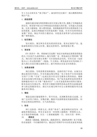 做电商，上派代   www.paidai.com       第八章 网店专栏


    年 3 月正式更名为“量子统计”，成为阿里巴巴旗下一强大精准的网站
    统计产品。
    4．超级卖霸
      超级卖霸是淘宝网重拳推出的宝贝展示集中营，搜集了全网最热卖
    的宝贝，将其集中展示在全网客流访问量最大的位置，以其超大活动流
    量、完美主题策划、投入费用优惠、效果数据监控等突出优势取得了良
    好的效果。是淘宝网根据不同价值的推广资源，针对不同类型的卖
    家推广需求，制定不同的主题活动，以促进卖家所参与活动商品的
    推广销售服务。
    5．钻石展位
      钻石展位，淘宝网为有更高要求的卖家，量身定制的产品。选
    取最优质的宝贝展示位置，通过竞价排序，按照展现计费。
    6．淘宝客
      CPS 的其中一种，帮助淘宝卖家推广商品并按照成交效果获得佣金
    的人（可以是个人或者网站） 淘宝客推广是一种按成交计费的推广模
                  ，
    式，淘宝客只要从淘宝客推广专区获取商品代码，任何买家（包括
    您自己）经过您的推广（链接，个人网站，博客或者社区发的帖子）
    进入淘宝卖家店铺完成购买后，就可得到由卖家支付的佣金。
    7．消费者保障
      淘宝消保，全程消费者保障服务。是指经用户申请，由淘宝在
    确认接受其申请后，针对其通过淘宝网这一电子商务平台同其他淘
    宝用户(下称“买家”)达成交易并经支付宝服务出售的商品，根据
    本协议及淘宝网其他公示规则的规定，用户按其选择参加的消费者
    保障服务项目（以下称“服务项目”） 向买家提供相应的售后服务。
                     ，
    除本协议另有规定外，使用者可根据其销售的商品种类及意愿选择
    参与特定的服务项目。淘宝可在淘宝网不时公示新增的服务项目或
    服务项目修改。
    8．爆款
      爆款是指在服装销售中，供不应求，卖到断货的款式衣服。目
    前广泛应用于网店，实物店铺。爆款不仅指销量好的服装销售，同
    时还泛指商品销售好，人气高的商品。
    9．秒杀
        网上竞拍的一种新方式。所谓“秒杀” ，就是网络卖家发布一些
    超低价格的商品，所有买家在同一时间网上抢购的一种销售方式。
    由于商品价格低廉，往往一上架就被抢购一空，有时只用一秒钟。
    10．   满就送
        满就送（满就减，满就送礼，满就送积分，满就免邮费）基于旺铺，
    给卖家提供一个店铺营销平台，通过这个营销平台可以给卖家更多的流

                                     63
 