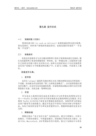 做电商，上派代   www.paidai.com              第九章 支付方式




                           第九章 支付方式




  一）   货到付款（COD）
    货到付款 COD（to cash on delivery）是指快递送货员进行收费，
  货先送到后，同时客户把钱给快递送货员。也就是我们常说的“一手交
  钱一手交货”。


  二）   在线支付
    在线支付是指卖方与买方通过因特网上的电子商务网站进行交易时，银
  行为其提供网上资金结算服务的一种业务。是一种通过第三方提供的与银
  行之间的支付接口进行支付的方式，这种方式的好处在于可以直接把资
  金从用户的银行卡中转账到网站帐户中，汇款马上到帐，不需要人工确
  认。
    在线支付工具：

    1． 支付宝
    支付宝（alipay）最初作为淘宝网公司为了解决网络交易安全所设的一
  个功能，该功能为首先使用的“第三方担保交易模式”，由买家将货款打到
  支付宝账户，由支付宝向卖家通知发货，买家收到商品确认后指令支付宝将
  货款放于卖家，至此完成一笔网络交易。
    2． 贝宝
    贝宝 是由上海 网付 易信息技术有限公司与世界领 先的网络支付公
  司——PayPal 公司通力合作为中国市场度身定做的网络支付服务。贝宝
  利用 PayPal 公司在电子商务支付领域先进的技术、风险管理与控制以
  及客户服务等方面的能力，通过开发适合中国电子商务市场与环境的产
  品，为电子商务的交易平台和交易者提供安全、便捷和快速的交易支付
  支持。
    3． 网银在线
     网银在线以“电子支付专家”为发展定位，联合中国银行、中国工
  商银行、中国农业银行、中国建设银行、招商银行等国内各大银行，以
  及 VISA、MasterCard、JCB 等国际信用卡组织，致力于为国内中小型企


                                            69
 