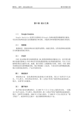 做电商，上派代   www.paidai.com               第十章 统计工具




                           第十章 统计工具




  一）   Google Analytics
  Google Analytics 是著名互联网公司 Google 为网站提供的数据统计服务。
可以对目标网站进行访问数据统计和分析，并提供多种参数供网站拥有者使用。


  二）   我要啦
  我要啦是一款面向网站站长提供免费的、功能完善的、人性化的网站流量统
计分析服务的统计程序。


  三）   CNZZ
  CNZZ 是由国际著名风险投资商 IDG 投资的网络技术服务公司，是中国互联
网目前最有影响力 CNZZ 网站首页的免费流量统计技术服务提供商，专注于为互
联网各类站点提供专业、权威、独立的第三方数据统计分析。同时，CNZZ 拥有
全球领先的互联网数据采集、统计和挖掘三大技术，专业从事互联网数据监测、
统计分析的技术研究、产品开发和应用。


  四）   雅虎统计
  雅虎统 计是一套免费的网站流量统计分析系统。 致力于为所有个人站
长、个人博主、所有网站管理者、第三方统计等用户 提供网站流量监控 、
统计、分析等专业服务。


  五）   量子统计
  量子统计前身为雅虎统计，自 2007 年 7 月 11 日 Beta 版发布以来，一直致
力于为个人站长、个人博主、 网站管理者、   第三方统计等用户提供网站流量监控、
统计、分析等专业服务。2008 年 9 月加入淘宝，于 2009 年 3 月正式更名为“量
子统计”，成为阿里巴巴旗下一强大精准的网站统计产品。




                                              71
 