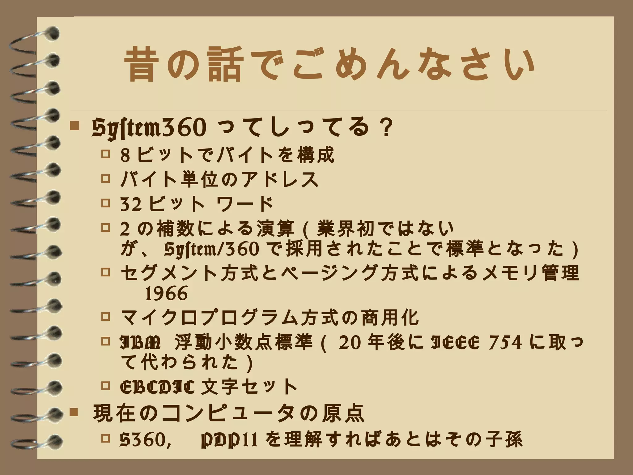 昔の話でごめんなさい System360 ってしってる？ 8 ビットでバイトを構成 バイト単位のアドレス 32 ビット ワード 2 の補数による演算（業界初ではないが、 System/360 で採用されたことで標準となった） セグメント方式とページング方式によるメモリ管理　 1966 マイクロプログラム方式の商用化 IBM  浮動小数点標準（ 20 年後に IEEE 754 に取って代わられた） EBCDIC 文字セット 現在のコンピュータの原点 S360, 　 PDP11 を理解すればあとはその子孫 
