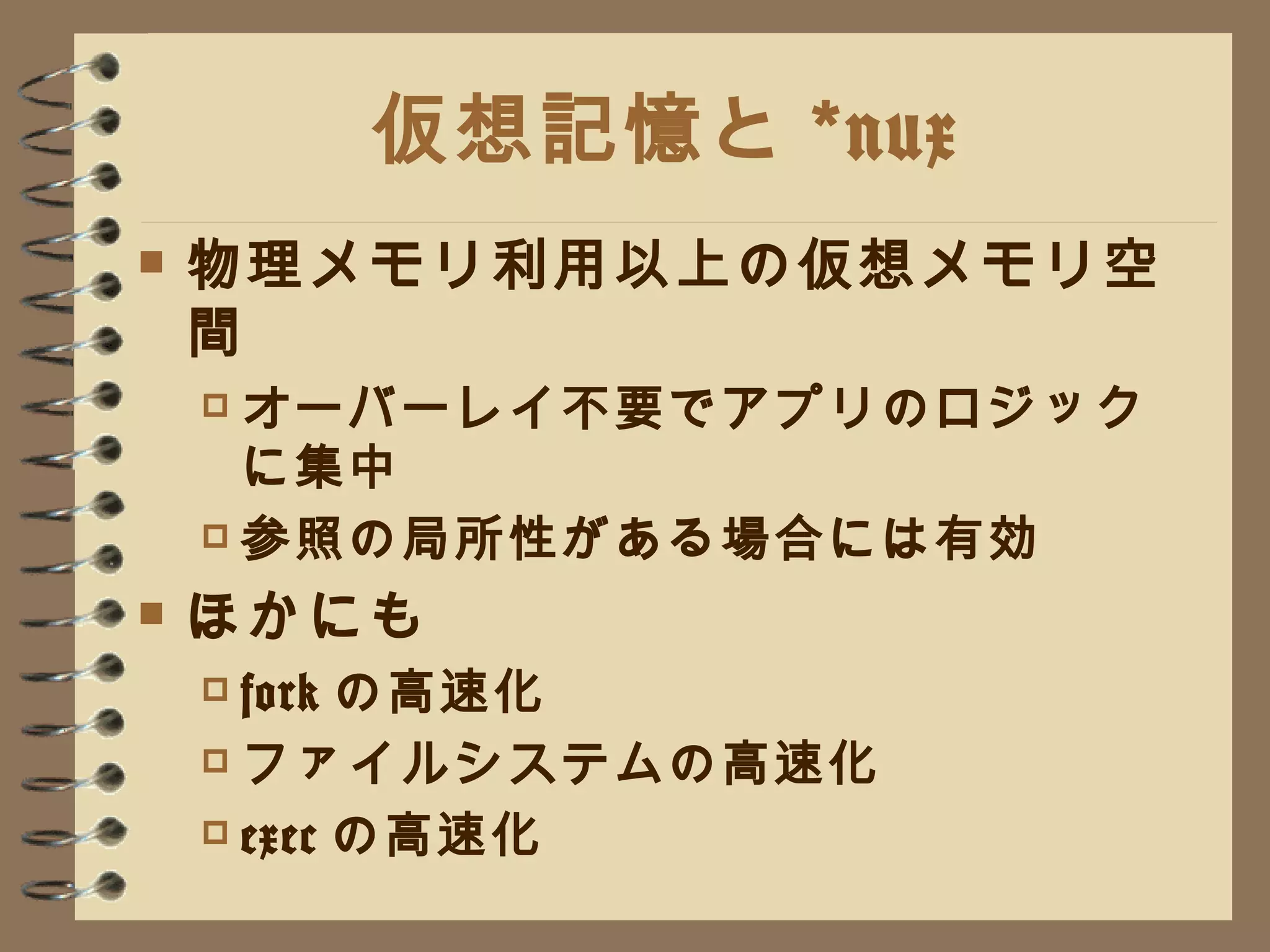 仮想記憶と *nux 物理メモリ利用以上の仮想メモリ空間 オーバーレイ不要でアプリのロジックに集中 参照の局所性がある場合には有効 ほかにも fork の高速化 ファイルシステムの高速化 exec の高速化 