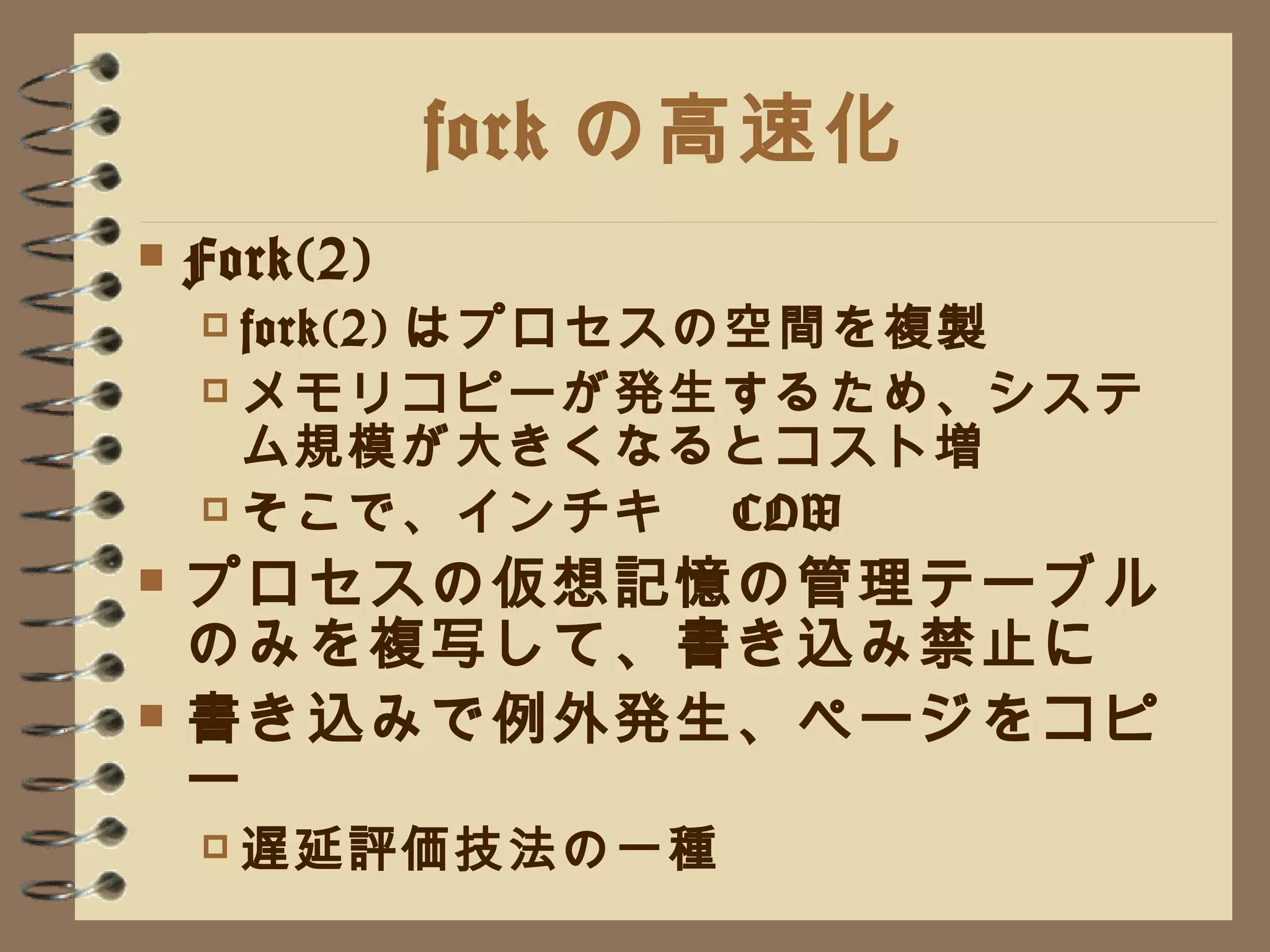 fork の高速化 Fork(2) fork(2) はプロセスの空間を複製 メモリコピーが発生するため、システム規模が大きくなるとコスト増 そこで、インチキ　 COW プロセスの仮想記憶の管理テーブルのみを複写して、書き込み禁止に 書き込みで例外発生、ページをコピー 遅延評価技法の一種 