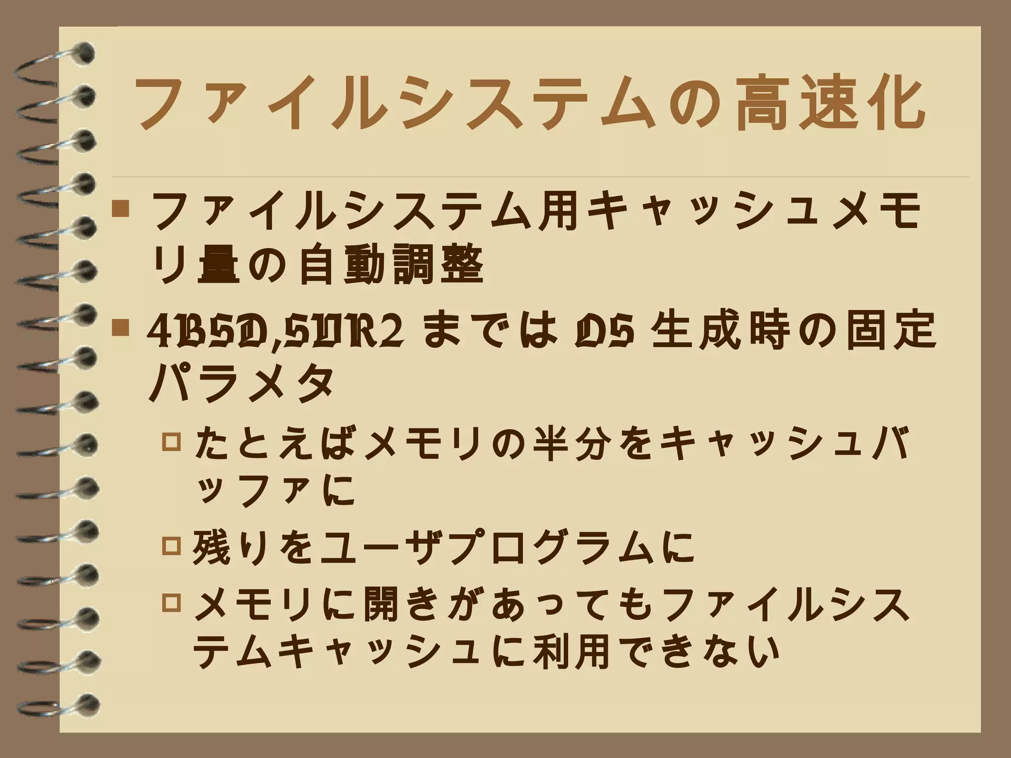 ファイルシステムの高速化 ファイルシステム用キャッシュメモリ量の自動調整 4BSD,SVR2 までは OS 生成時の固定パラメタ たとえばメモリの半分をキャッシュバッファに 残りをユーザプログラムに メモリに開きがあってもファイルシステムキャッシュに利用できない 