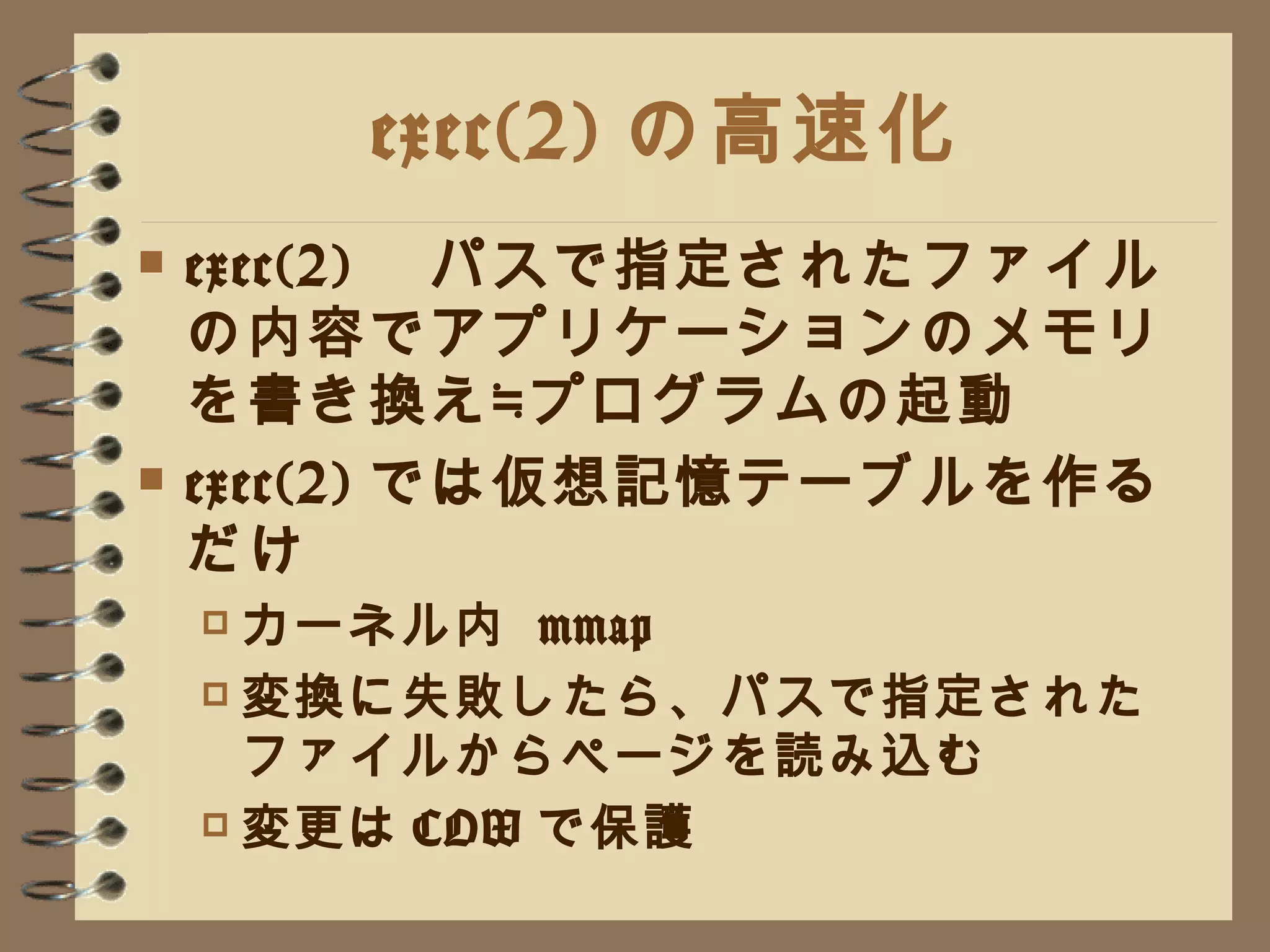 exec(2) の高速化 exec(2) 　パスで指定されたファイルの内容でアプリケーションのメモリを書き換え≒プログラムの起動 exec(2) では仮想記憶テーブルを作るだけ カーネル内  mmap 変換に失敗したら、パスで指定されたファイルからページを読み込む 変更は COW で保護 