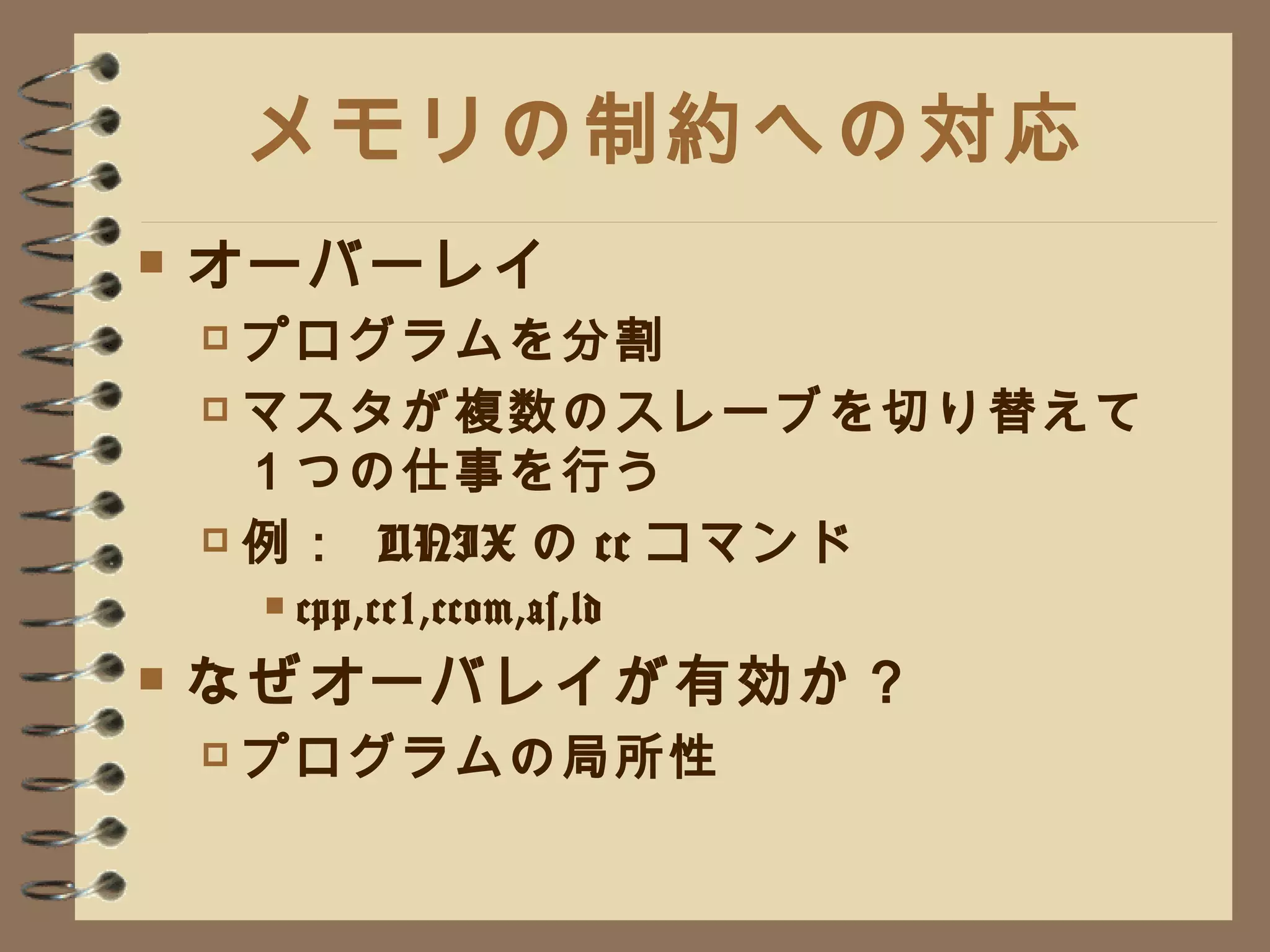 メモリの制約への対応 オーバーレイ プログラムを分割 マスタが複数のスレーブを切り替えて１つの仕事を行う 例：  UNIX の cc コマンド cpp,cc1,ccom,as,ld なぜオーバレイが有効か？ プログラムの局所性 