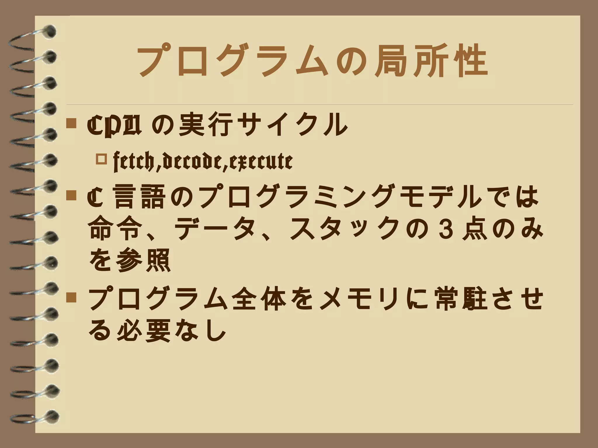 プログラムの局所性 CPU の実行サイクル fetch,decode,execute C 言語のプログラミングモデルでは命令、データ、スタックの３点のみを参照 プログラム全体をメモリに常駐させる必要なし 