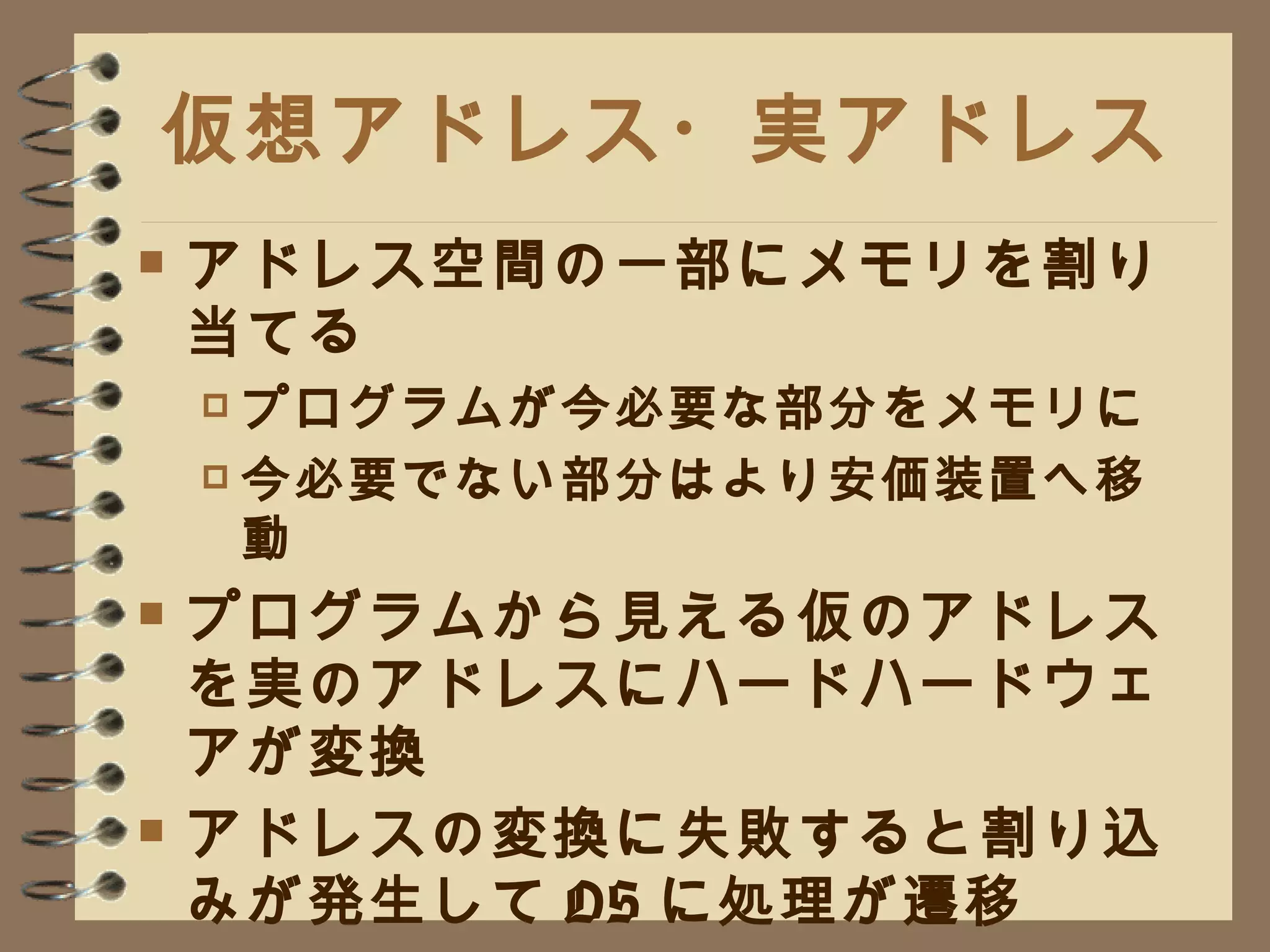 仮想アドレス・実アドレス アドレス空間の一部にメモリを割り当てる プログラムが今必要な部分をメモリに 今必要でない部分はより安価装置へ移動 プログラムから見える仮のアドレスを実のアドレスにハードハードウェアが変換 アドレスの変換に失敗すると割り込みが発生して OS に処理が遷移 