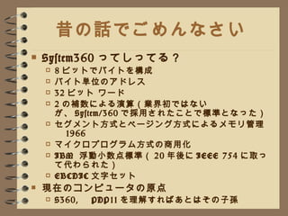 昔の話でごめんなさい System360 ってしってる？ 8 ビットでバイトを構成 バイト単位のアドレス 32 ビット ワード 2 の補数による演算（業界初ではないが、 System/360 で採用されたことで標準となった） セグメント方式とページング方式によるメモリ管理　 1966 マイクロプログラム方式の商用化 IBM  浮動小数点標準（ 20 年後に IEEE 754 に取って代わられた） EBCDIC 文字セット 現在のコンピュータの原点 S360, 　 PDP11 を理解すればあとはその子孫 