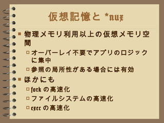 仮想記憶と *nux 物理メモリ利用以上の仮想メモリ空間 オーバーレイ不要でアプリのロジックに集中 参照の局所性がある場合には有効 ほかにも fork の高速化 ファイルシステムの高速化 exec の高速化 