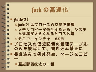 fork の高速化 Fork(2) fork(2) はプロセスの空間を複製 メモリコピーが発生するため、システム規模が大きくなるとコスト増 そこで、インチキ　 COW プロセスの仮想記憶の管理テーブルのみを複写して、書き込み禁止に 書き込みで例外発生、ページをコピー 遅延評価技法の一種 