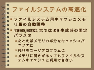 ファイルシステムの高速化 ファイルシステム用キャッシュメモリ量の自動調整 4BSD,SVR2 までは OS 生成時の固定パラメタ たとえばメモリの半分をキャッシュバッファに 残りをユーザプログラムに メモリに開きがあってもファイルシステムキャッシュに利用できない 