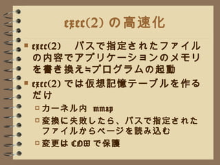 exec(2) の高速化 exec(2) 　パスで指定されたファイルの内容でアプリケーションのメモリを書き換え≒プログラムの起動 exec(2) では仮想記憶テーブルを作るだけ カーネル内  mmap 変換に失敗したら、パスで指定されたファイルからページを読み込む 変更は COW で保護 
