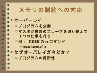 メモリの制約への対応 オーバーレイ プログラムを分割 マスタが複数のスレーブを切り替えて１つの仕事を行う 例：  UNIX の cc コマンド cpp,cc1,ccom,as,ld なぜオーバレイが有効か？ プログラムの局所性 