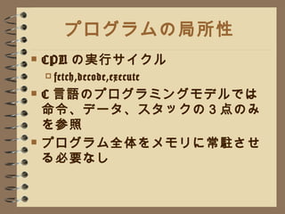 プログラムの局所性 CPU の実行サイクル fetch,decode,execute C 言語のプログラミングモデルでは命令、データ、スタックの３点のみを参照 プログラム全体をメモリに常駐させる必要なし 