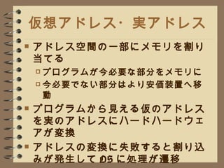 仮想アドレス・実アドレス アドレス空間の一部にメモリを割り当てる プログラムが今必要な部分をメモリに 今必要でない部分はより安価装置へ移動 プログラムから見える仮のアドレスを実のアドレスにハードハードウェアが変換 アドレスの変換に失敗すると割り込みが発生して OS に処理が遷移 