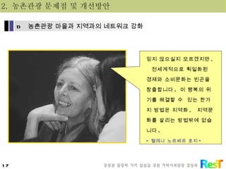믿지 않으실지 모르겠지만 ,  전세계적으로 획일화된 경제와 소비문화는 빈곤을 창출합니다 .  이 행복의 위기를 해결할 수  있는 한가지 방법은 지역화 ,  지역문화를 살리는 방법밖에 없습니다 . - 헬레나 노르베르 호지 - 2.  농촌관광 문제점 및 개선방안 농촌관광 마을과 지역과의 네트워크 강화 