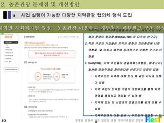 지역별 사회적기업 양성 ,  농촌관광 마을들과 개별적인 네트워크 구조 형성 지속가능한 지역사회관광을 위해서는 소규모 지방 기업체의 운영이 중요함 (Brohman, 1996  외 다수의 연구자 ) 작은 규모의 기업들은 지역의 문화와 자연환경에 나쁜 영향을  덜 미치기 때문에 상대적으로 무해한 것으로 인정됨 Smith(1998) :  지역 주민들이 관광매체 ( 여행업 ,  매개고리 )  회사에 경영주체로 참여한다면 여러가지 잇점이 있음 지역주민은 지역에 대해 보다 폭 넓은 지식과 이해가 있음 지역 주민이 보유한 기존의 네트워크를 통해 지역관광을 통제하고 관리할 수 있게 됨 지역에 있는 타 산업과의 연결고리를 쉽게 만들 수 있음 지역주민과의 마찰 발생 시 부드럽게 해결할 수 있음 2.  농촌관광 문제점 및 개선방안 사업 실행이 가능한 다양한 지역관광 협의체 형식 도입 