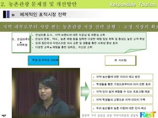 2.  농촌관광 문제점 및 개선방안 *  지역 내부로부터 사랑 받는 농촌관광 시장 전략 실행  :  고정 시장의 확보 라 .  안성마추미 & 지역학생 -  안성마춤 도시 ,  지역 브랜드에 대한 자긍심 및 애향심 고취 안성의 문화 ,  역사 ,  농촌 체험 등을 접목한 다양한 체험 정보 취득 및 충성도 높은 고객 확보 -  또래 집단과의 자연스러운 의사 교환 및 생활을 통한 사회성 향상 효과 -  다양한 교육 & 체험을 통한 성취감 ,  자신감 고취    학생 및 학부모 인터뷰 -  지역 농산물에 대한 이미지 제고 방안 -  학생들을 통한 가정으로부터의 의식 전환 효과 -  지역 민이 쉽게 체험할 수 있는 프로그램 제공 -  지역 학생들의 고향으로 지역 이미지 구축    시사점 -  우리 농산물과 농촌 지킴에 대한 인식 제고 체계적인 표적시장 전략 
