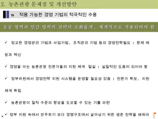 공공 영역과 민간 영역의 전략이 조화롭게 ,  체계적으로 적용되어야 함 정교한 경영관리 기법과 사업기법 ,  조직관리 기법 등의 경영전략필요  :  문제 예방과 혁신 경영을 아는 농촌관광 전문가들의 지원 체계  절실  :  실질적인 도움이 되어야 함 정부차원에서 경영전략 지원 시스템을 운영할 필요성 있음  :  전문가 확보 ,  지원체계 확립 농촌관광이 질적 수준의 향상을 도모할 수 있는 기틀 마련 정부 지원 속에서 안주하기 보다 경쟁구조에서 살아남기 위한 생존 전략을 배워야 함 2.  농촌관광 문제점 및 개선방안 적용 가능한 경영 기법의 적극적인 수용 