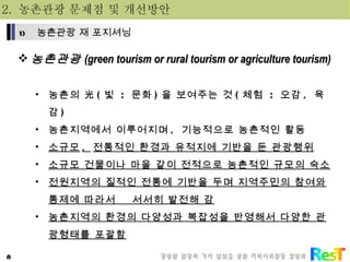 2.  농촌관광 문제점 및 개선방안 농촌관광 (green tourism or rural tourism or agriculture tourism) 농촌의 光 ( 빛  :  문화 ) 을 보여주는 것 ( 체험  :  오감 ,  육감 ) 농촌지역에서 이루어지며 ,  기능적으로 농촌적인 활동 소규모 ,  전통적인 환경과 유적지에 기반을 둔 관광행위 소규모 건물이나 마을 같이 전적으로 농촌적인 규모의 숙소 전원지역의 질적인 전통에 기반을 두며 지역주민의 참여와 통제에 따라서  서서히 발전해 감 농촌지역의 환경의 다양성과 복잡성을 반영해서 다양한 관광형태를 포괄함 농촌관광 재 포지셔닝 