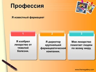 Профессия
Я известный фармацевт




      1                 2                     3

  Я изобрел          Я директор       Мое лекарство
 лекарство от        крупнейшей      помогает людям
   тяжелой        фармацевтической    по всему миру.
   болезни.           компании.




                                        www.themegallery.com
 