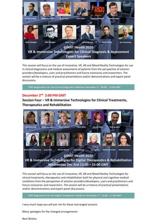 This session will focus on the use of innovative, VR, AR and Mixed Reality Technologies for use
in clinical diagnostics and medical assessments of patients from the perspective of solution
providers/developers, users and practitioners and future visionaries and researchers. The
session will be a mixture of practical presentations and/or demonstrations and expert panel
discussions.
December 2nd
2:00 PM GMT
Session Four – VR & Immersive Technologies for Clinical Treatments,
Therapeutics and Rehabilitation
This session will focus on the use of innovative, VR, AR and Mixed Reality Technologies for
clinical treatments, therapeutics and rehabilitation both for physical and cognitive medical
conditions from the perspective of solution providers/developers, users and practitioners and
future visionaries and researchers. The session will be a mixture of practical presentations
and/or demonstrations and expert panel discussions.
I very much hope you will join me for these rearranged sessions
Many apologies for the changed arrangements
Best Wishes
 