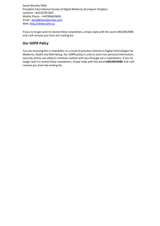 David Wortley FRSA
President International Society of Digital Medicine (European Chapter)
Landline: +441327811827
Mobile Phone : +447896659695
Email : david@davidwortley.com
Web: http://www.isdm.eu
If you no longer wish to receive these newsletters, simply reply with the word UNSUBSCRIBE
and I will remove you from the mailing list.
Our GDPR Policy
You are receiving this e-newsletter as a result of previous interest in Digital Technologies for
Medicine, Health and Well-being. Our GDPR policy is only to store non-personal information
securely and to use solely to maintain contact with you through our e-newsletters. If you no
longer wish to receive these newsletters, simply reply with the word UNSUBSCRIBE and I will
remove you from the mailing list.
 