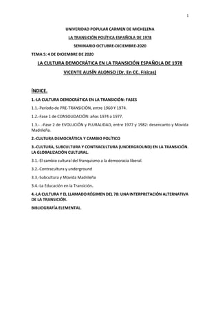 1
UNIVERIDAD POPULAR CARMEN DE MICHELENA
LA TRANSICIÓN POLÍTICA ESPAÑOLA DE 1978
SEMINARIO OCTUBRE-DICIEMBRE-2020
TEMA 5: 4 DE DICIEMBRE DE 2020
LA CULTURA DEMOCRÁTICA EN LA TRANSICIÓN ESPAÑOLA DE 1978
VICENTE AUSÍN ALONSO (Dr. En CC. Físicas)
ÍNDICE.
1.-LA CULTURA DEMOCRÁTICA EN LA TRANSICIÓN: FASES
1.1.-Período de PRE-TRANSICIÓN, entre 1960 Y 1974.
1.2.-Fase 1 de CONSOLIDACIÓN: años 1974 a 1977.
1.3.- .-Fase 2 de EVOLUCIÓN y PLURALIDAD, entre 1977 y 1982: desencanto y Movida
Madrileña.
2.-CULTURA DEMOCRÁTICA Y CAMBIO POLÍTICO
3.-CULTURA, SUBCULTURA Y CONTRACULTURA (UNDERGROUND) EN LA TRANSICIÓN.
LA GLOBALIZACIÓN CULTURAL.
3.1.-El cambio cultural del franquismo a la democracia liberal.
3.2.-Contracultura y underground
3.3.-Subcultura y Movida Madrileña
3.4.-La Educación en la Transición.
4.-LA CULTURA Y EL LLAMADO RÉGIMEN DEL 78: UNA INTERPRETACIÓN ALTERNATIVA
DE LA TRANSICIÓN.
BIBLIOGRAFÍA ELEMENTAL.
 