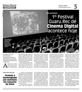 Diário Oficial
             GUARUJÁ
                                                                                                                                                              teRçA-feiRA
                                                                                                                                                              20 de dezembro de 2011
                                                                                                                                                                                                   5
Eduardo Caetano




                                                                                                                               film commission


                                                                                                                                   1º Festival
                                                                                                                                  Guaru.Rec de
                                                                                                                                 cinema digital
                                                                                                                                 acontece hoje
                   Serão exibidos dez
                   curtas-metragens
                   produzidos por
                   jovens entre
                   15 e 29 anos; o
                   grupo Guaru.Rec
                   produziu o filme
                   “Colecionador de
                   Lágrimas”




              Iniciativa da Film                      nesta terça-feira (20), a partir das    jovens entre 15 e 29 anos, que se        Guaru.Rec, grupo de cineastas que      deos em alta ou baixa resolução,
                                                      19h30, o 1º Festival Guaru.Rec de       inscreveram no concurso. Ao todo,        se formou a partir do curso de au-     apresentando curtíssimas com
              Commission                              Cinema Digital. O evento é uma          dez grupos integram o festival.          diovisual oferecido pela Prefeitura,   duração de três minutos”, disse.
              Guarujá incentiva as                    iniciativa da Prefeitura, por meio      Haverá premiação com troféus             entre outubro e novembro.                  Odair aponta ainda que a
              produções a partir de                   da Film Commission. A entrada é         para primeiro, segundo e terceiro            De acordo com o presidente         exibição dos curtas “é a prova
              máquinas fotográficas                   um litro de leite, que será destinado   lugares. Os outros sete receberão        da Film Commission Guarujá,            real da potencialidade e capaci-
                                                      às entidades assistenciais.             certificados de participação.            Odair Dias Filho, o diferencial        dade criativa do cidadão comum.
              e celulares


              A
                                                          Na oportunidade, serão apre-            Ainda haverá a exibição do cur-      deste festival foi a democratiza-      Qualquer pessoa, a partir do
                           tela do Cine 3 Ferry       sentados curtas-metragens com           ta “Colecionador de Lágrimas”,           ção da cultura. “Qualquer jovem        conhecimento e do contato com
                           Boat’s Plaza (Praça        três minutos de duração sob os          envolvendo os dois temas. Este           que tivesse acesso a máquinas          a tecnologia disponível, tem con-
                           das Nações Unidas,         temas “Bullying” ou “Sexo na            filme não está concorrendo com           fotográficas ou celulares pode         dições de produzir para o audio-
                           s/n - Vila Lígia) exibe,   Adolescência”, produzidos por           os demais e foi produzido pelo           participar, apresentando seus ví-      visual”, considera o presidente.




              confraternização                           A prefeita foi homenageada           Fé dos religiosos. O documento,          nantes políticos, ao direito de cada   Estou contente por presenciar esta
                                                      pela Igreja Jesus Cristo dos Santos     que representa o estatuto da igreja,     um exercer seu papel de cidadão”,      apresentação, tanto pelo trabalho
                                                      dos Últimos Dias, do bairro Santo       teve algumas regras destacadas           ressaltou o presidente Santana.        da orquestra de Bertioga quanto
                    Prefeita é                        Antônio. A honraria aconteceu           pelo presidente da Estaca Guarujá,           A chefe do Executivo agrade-       pelo da regente Andréia”, disse

                  homenageada                         durante o Concerto de Natal, que
                                                      marcou a confraternização de fim
                                                                                              Antônio Joaquim Santana Filho,
                                                                                              entre elas, o direito de livre expres-
                                                                                                                                       ceu o carinho e o espetáculo pro-
                                                                                                                                       porcionado pelo Coro Estaca, sob
                                                                                                                                                                              a prefeita, emocionada com a
                                                                                                                                                                              expressão da palavra de Cristo por
                  por mórmons                         de ano dos mórmons, realizado
                                                      na noite do último sábado (17).
                                                                                              são e o apoio aos governantes.
                                                                                                  “A homenagem é pelos servi-
                                                                                                                                       a regência de Andréia dos Santos
                                                                                                                                       Couto e Silva, e pela Orquestra
                                                                                                                                                                              meio da música.
                                                                                                                                                                                 Além das Regras de Fé dos mór-
                  em concerto                         Cerca de 900 pessoas compare-
                                                      ceram ao evento.
                                                                                              ços prestados como governante
                                                                                              da Cidade. É um reconhecimento
                                                                                                                                       Sinfônica de Bertioga, regida
                                                                                                                                       pelo maestro Joel Gonzaga. “É o
                                                                                                                                                                              mons, a prefeita recebeu um DVD,
                                                                                                                                                                              com momentos da vida de Jesus,
                     de natal                            A prefeita recebeu várias lem-
                                                      branças, entre elas, as Regras de
                                                                                              pelo trabalho, uma forma de mos-
                                                                                              trarmos nosso apoio aos gover-
                                                                                                                                       poder da fé que nos fortalece, nos
                                                                                                                                       faz perseverantes no caminho.
                                                                                                                                                                              CD, contendo coletânea do trabalho
                                                                                                                                                                              do coral e revistas da igreja.
 