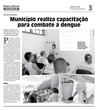 Diário Oficial
GUARUJÁ

sexta-feira

20 de dezembro de 2013

3

marina nacionais

Município realiza capacitação
para combate à dengue

P

ara enfrentar a dengue,
a melhor solução é a
prevenção. A Prefeitura
de Guarujá trava uma
batalha contra a doença por meio
de capacitações e treinamentos
para conscientizar a população
sobre a necessidade de evitar
criadouros do mosquito Aedes aegypti. Na última terça-feira, 17, a
equipe de Informação, Educação
e Comunicação (IEC) do setor de
Controle e Combate à Dengue
do Município esteve na Marina
Nacionais, localizada na Estrada
Guarujá-Bertioga, realizando
uma ação preventiva.
Os funcionários participaram
de capacitação, com palestra sobre
a doença e seu vetor, demonstrações de criadouros, além de
receber material informativo para
a prevenção da dengue. Após a
ação, a empresa criará um Núcleo
de Prevenção à Dengue, formado
por alguns funcionários, para fazer
o trabalho de conscientização e
combate na área. O núcleo contará
com o acompanhamento periódico
da equipe de Controle e Combate
à Dengue do Município.

Serviço

A Prefeitura de Guarujá realiza capacitações de combate e
prevenção à dengue em órgãos
públicos e empresas privadas
para que, com o trabalho conjunto, possa vencer a luta contra
a doença. Em caso de suspeita de
focos do mosquito ou de dengue e
para solicitar uma capacitação, o
munícipe pode entrar em contato
com o Controle de Endemias pelo
telefone 3341-6569 ou e-mail:
dengue@guaruja.sp.gov.br.

Fotos Divulgação

Medida resultou na
criação de Núcleo de
Prevenção à Dengue
na Marina Nacionais

Funcionários de
garagem náutica
participaram de
palestra e tiveram
demonstrações de
como evitar criadouros
do Aedes aegypti

 