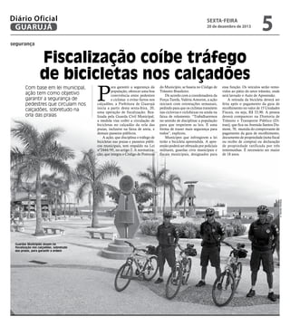 Diário Oficial
GUARUJÁ

sexta-feira

20 de dezembro de 2013

5

segurança

Fiscalização coíbe tráfego
de bicicletas nos calçadões
Com base em lei municipal,
ação tem como objetivo
garantir a segurança de
pedestres que circulam nos
calçadões, sobretudo na
orla das praias

P

ara garantir a segurança da
população, oferecer uma boa
convivência entre pedestres
e ciclistas e evitar furtos nos
calçadões, a Prefeitura de Guarujá
inicia a partir desta sexta-feira, 20,
uma operação de fiscalização. Realizada pela Guarda Civil Municipal,
a medida visa coibir a circulação de
bicicletas no calçadão da orla das
praias, inclusive na faixa de areia, e
demais passeios públicos.
A ação, que disciplina o tráfego de
bicicletas nas praias e passeios públicos municipais, tem respaldo na Lei
nº2444/95, no artigo 2. A normatização, que integra o Código de Posturas

do Município, se baseia no Código de
Trânsito Brasileiro.
De acordo com a coordenadora da
Força-Tarefa, Valéria Amorim, a ação
iniciará com orientações semanais,
pedindo para que os ciclistas transitem
nas ciclovias e ciclofaixas ou ainda na
faixa de rolamento. “Trabalharemos
no sentido de disciplinar a população
para que respeitem as leis. É uma
forma de trazer mais segurança para
todos”, explicou.
Munícipes que infringirem a lei
terão a bicicleta apreendida. A apreensão poderá ser efetuada por policiais
militares, guardas civis municipais e
fiscais municipais, designados para

essa função. Os veículos serão removidos ao pátio do setor trânsito, onde
será lavrado o Auto de Apreensão.
A retirada da bicicleta deverá ser
feita após o pagamento da guia de
recolhimento no valor de 15 Unidades
Fiscais, ou seja, R$ 33,90. A pessoa
deverá comparecer na Diretoria de
Trânsito e Transporte Público (Ditran), que fica na Avenida Santos Dumont, 70, munida do comprovante de
pagamento da guia de recolhimento,
documento de propriedade (nota fiscal
ou recibo de compra) ou declaração
de propriedade ratificada por três
testemunhas. É necessário ser maior
de 18 anos.

Roberto Sander Jr.

Guardas Municipais atuam na
fiscalização nos calçadões, sobretudo
das praias, para garantir a ordem

 