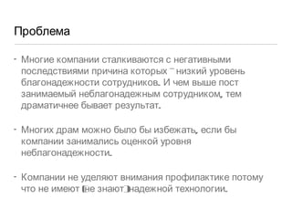 Проблема Многие компании сталкиваются с негативными последствиями причина которых - низкий уровень благонадежности сотрудников. И чем выше пост занимаемый неблагонадежным сотрудником, тем драматичнее бывает результат.  Многих драм можно было бы избежать, если бы компании занимались оценкой уровня неблагонадежности.  Компании не уделяют внимания профилактике потому что не имеют (не знают) надежной технологии.  