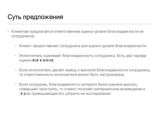 Суть предложения Клиентам предлагается ответственная оценка уровня благонадежности их сотрудников.  Клиент предоставляет сотрудника для оценки уровня благонадежности Исполнитель оценивает благонадежность сотрудника. Есть два тарифа оценки (min & max) Если исполнитель делает вывод о высокой благонадежности сотрудника, то ответственность исполнителя может быть застрахована.  Если сотрудник, благонадежность которого была оценена высоко, совершает проступок, то клиент получает материальное возмещение в 10 раз превышающее его затраты на исследование 