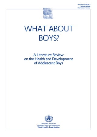 WHO/FCH/CAH/00.7

                                           WHAT
                                                        Original: English
                                                  ABOUT BOYS?
                                                   Distribution: General    1




WHAT ABOUT
  BOYS?
      A Literature Review
on the Health and Development
      of Adolescent Boys




            Department of Child and
       Adolescent Health and Development
       World Health Organization
 