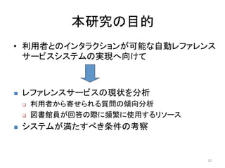 本研究の目的	
•  利用者とのインタラクションが可能な自動レファレンス
   サービスシステムの実現へ向けて	
  
       	


n    レファレンスサービスの現状を分析	
  
      q    利用者から寄せられる質問の傾向分析	
  
      q    図書館員が回答の際に頻繁に使用するリソース	
  
n    システムが満たすべき条件の考察	
  
	

                                        12	
  
 