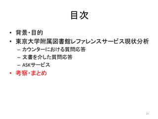 目次	
•  背景・目的	
  
•  東京大学附属図書館レファレンスサービス現状分析	
  
  –  カウンターにおける質問応答	
  
  –  文書を介した質問応答	
  
  –  ASKサービス	
  
•  考察・まとめ	




                             22	
  
 