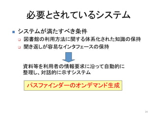 必要とされているシステム	
n    システムが満たすべき条件	
  
      q    図書館の利用方法に関する体系化された知識の保持	
  
      q    聞き返しが容易なインタフェースの保持	


            資料等を利用者の情報要求に沿って自動的に
            整理し、対話的に示すシステム	

            パスファインダーのオンデマンド生成	



                                          24	
  
 
