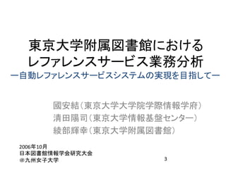 東京大学附属図書館における	
  
  レファレンスサービス業務分析	
ー自動レファレンスサービスシステムの実現を目指してー	


        國安結（東京大学大学院学際情報学府）	
  
        清田陽司（東京大学情報基盤センター）	
  
        綾部輝幸（東京大学附属図書館）	
 2006年10月	
  
 日本図書館情報学会研究大会	
  
 ＠九州女子大学	
              3	
  
 