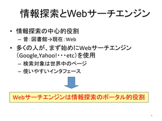 情報探索とWebサーチエンジン	
•  情報探索の中心的役割	
  
       –  昔：図書館→現在：Web	
  
•  多くの人が、まず始めにWebサーチエンジン
   （Google,Yahoo!・・・etc）を使用	
  
       –  検索対象は世界中のページ	
  
       –  使いやすいインタフェース	
  
	
  

	
   Webサーチエンジンは情報探索のポータル的役割	

                                  4	
  
 