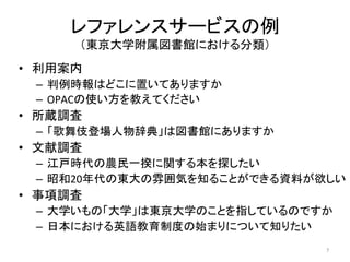 レファレンスサービスの例	
  
          （東京大学附属図書館における分類）	
•  利用案内	
  
  –  判例時報はどこに置いてありますか	
  
  –  OPACの使い方を教えてください	
  
•  所蔵調査	
  
  –  「歌舞伎登場人物辞典」は図書館にありますか	
  
•  文献調査	
  
  –  江戸時代の農民一揆に関する本を探したい	
  
  –  昭和20年代の東大の雰囲気を知ることができる資料が欲しい	
  
•  事項調査	
  
  –  大学いもの「大学」は東京大学のことを指しているのですか	
  
  –  日本における英語教育制度の始まりについて知りたい	
                                  7	
  
 