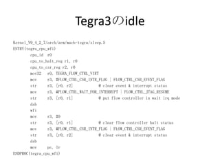 Tegra3のidle
Kernel_V9_4_2_7/arch/arm/mach-tegra/sleep.S
ENTRY(tegra_cpu_wfi)
        cpu_id r0
        cpu_to_halt_reg r1, r0
        cpu_to_csr_reg r2, r0
        mov32 r0, TEGRA_FLOW_CTRL_VIRT
        mov     r3, #FLOW_CTRL_CSR_INTR_FLAG | FLOW_CTRL_CSR_EVENT_FLAG
        str     r3, [r0, r2]            @ clear event & interrupt status
        mov     r3, #FLOW_CTRL_WAIT_FOR_INTERRUPT | FLOW_CTRL_JTAG_RESUME
        str     r3, [r0, r1]            @ put flow controller in wait irq mode
        dsb
        wfi
        mov     r3, #0
        str     r3, [r0, r1]            @ clear flow controller halt status
        mov     r3, #FLOW_CTRL_CSR_INTR_FLAG | FLOW_CTRL_CSR_EVENT_FLAG
        str     r3, [r0, r2]            @ clear event & interrupt status
        dsb
        mov     pc, lr
ENDPROC(tegra_cpu_wfi)
 