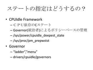 ステートの指定はどうするの？
• CPUIdle Framework
  – ＣＰＵ依存のCステート
  – Governor(統治者)によるポリシーベースの管理
  – /sys/power/cpuidle_deepest_state
  – /sys/proc/pm_prepwstst
• Governor
  – “ladder”,”menu”
  – drivers/cpuidle/governors
 